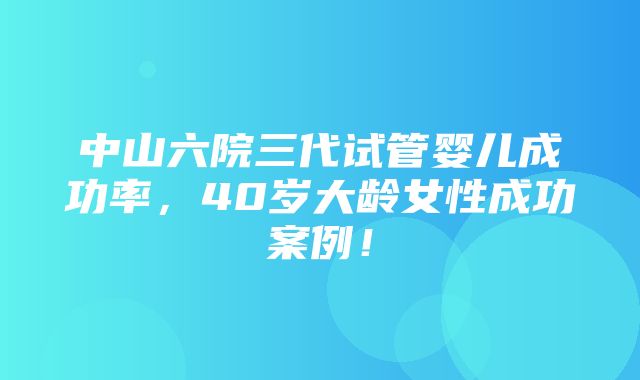 中山六院三代试管婴儿成功率，40岁大龄女性成功案例！