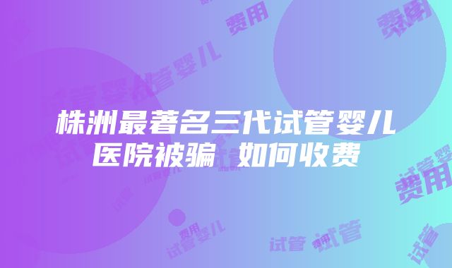 株洲最著名三代试管婴儿医院被骗 如何收费