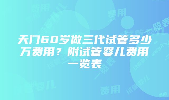 天门60岁做三代试管多少万费用？附试管婴儿费用一览表