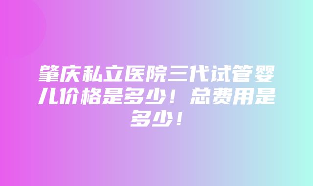 肇庆私立医院三代试管婴儿价格是多少！总费用是多少！