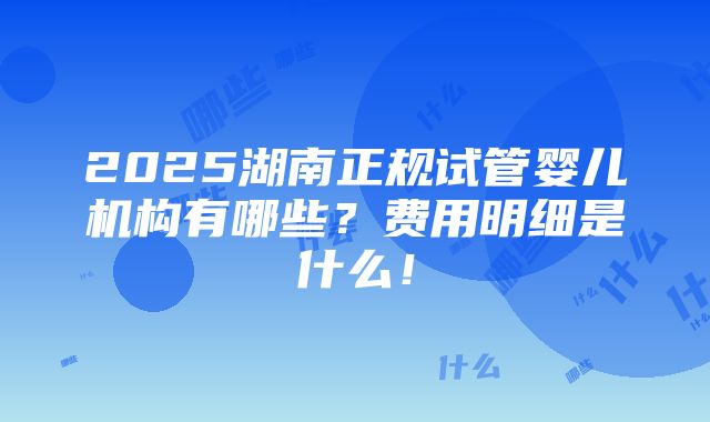 2025湖南正规试管婴儿机构有哪些？费用明细是什么！