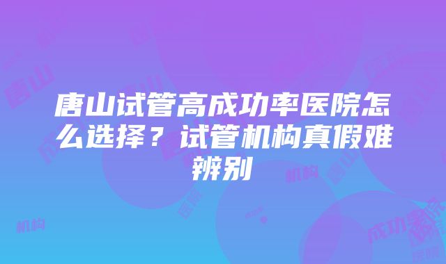 唐山试管高成功率医院怎么选择？试管机构真假难辨别