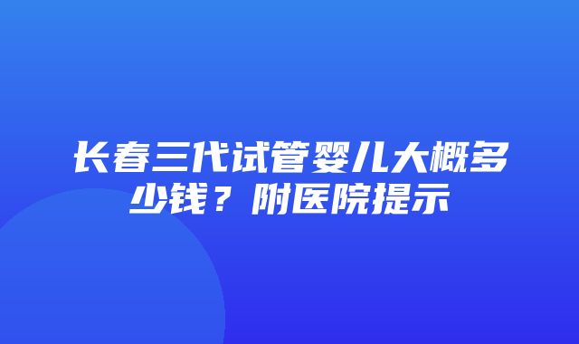 长春三代试管婴儿大概多少钱？附医院提示