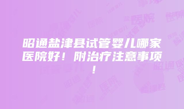 昭通盐津县试管婴儿哪家医院好！附治疗注意事项！