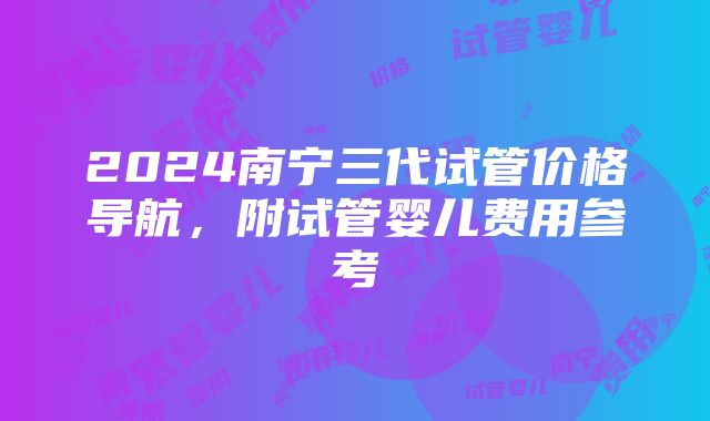 2024南宁三代试管价格导航，附试管婴儿费用参考