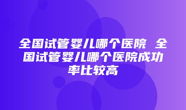 全国试管婴儿哪个医院 全国试管婴儿哪个医院成功率比较高