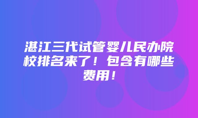 湛江三代试管婴儿民办院校排名来了！包含有哪些费用！