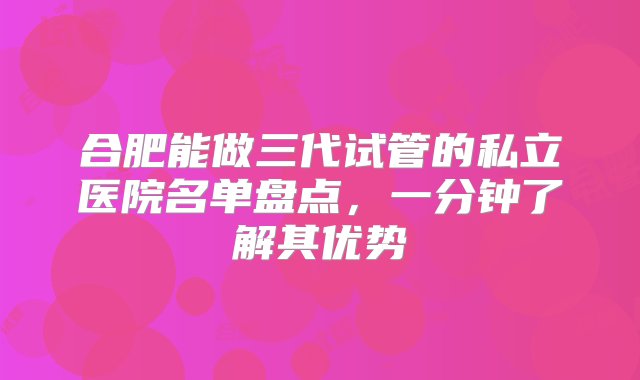 合肥能做三代试管的私立医院名单盘点，一分钟了解其优势