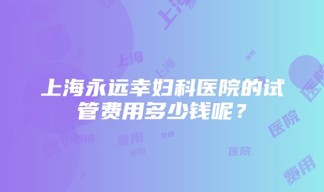 上海永远幸妇科医院的试管费用多少钱呢？