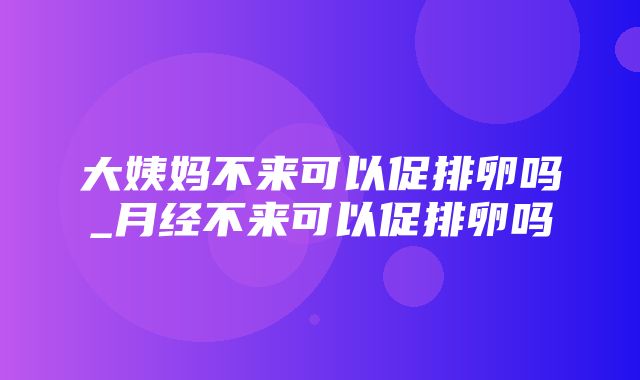 大姨妈不来可以促排卵吗_月经不来可以促排卵吗