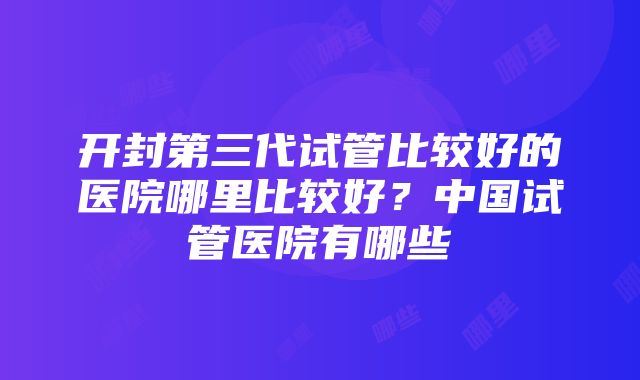 开封第三代试管比较好的医院哪里比较好？中国试管医院有哪些