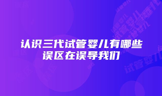 认识三代试管婴儿有哪些误区在误导我们