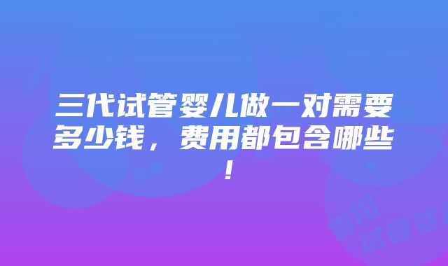 三代试管婴儿做一对需要多少钱，费用都包含哪些！