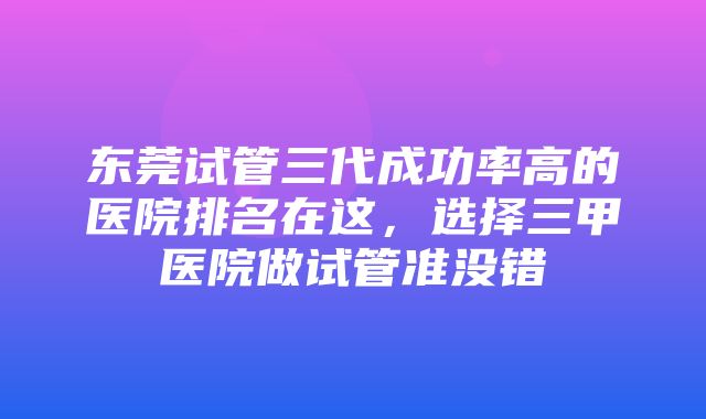 东莞试管三代成功率高的医院排名在这，选择三甲医院做试管准没错