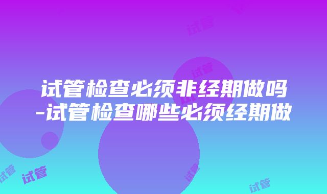 试管检查必须非经期做吗-试管检查哪些必须经期做