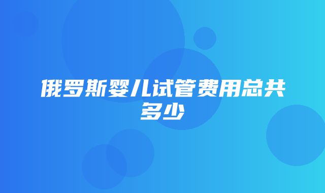 俄罗斯婴儿试管费用总共多少