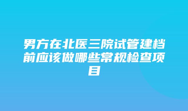 男方在北医三院试管建档前应该做哪些常规检查项目