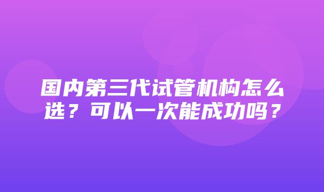 国内第三代试管机构怎么选？可以一次能成功吗？