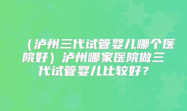 （泸州三代试管婴儿哪个医院好）泸州哪家医院做三代试管婴儿比较好？