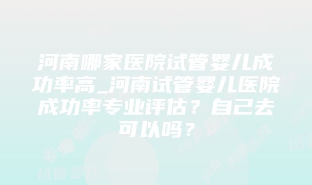 河南哪家医院试管婴儿成功率高_河南试管婴儿医院成功率专业评估？自己去可以吗？