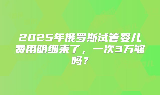 2025年俄罗斯试管婴儿费用明细来了，一次3万够吗？