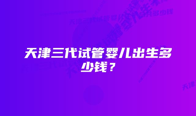 天津三代试管婴儿出生多少钱？