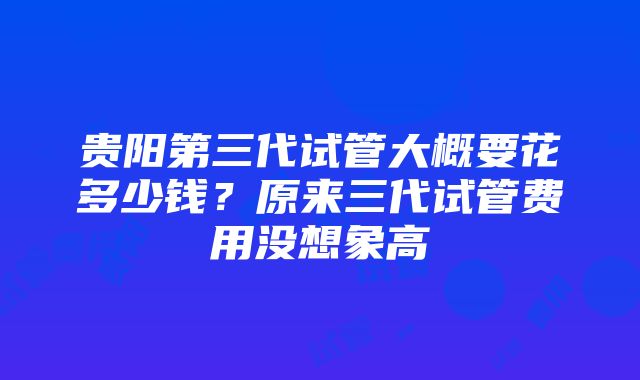 贵阳第三代试管大概要花多少钱？原来三代试管费用没想象高