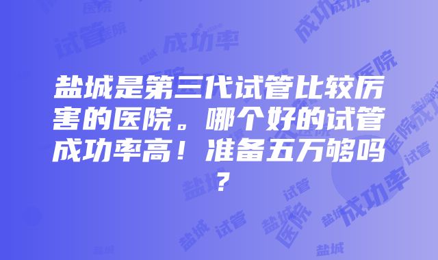 盐城是第三代试管比较厉害的医院。哪个好的试管成功率高！准备五万够吗？