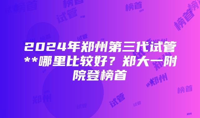 2024年郑州第三代试管**哪里比较好？郑大一附院登榜首