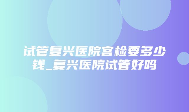 试管复兴医院宫检要多少钱_复兴医院试管好吗