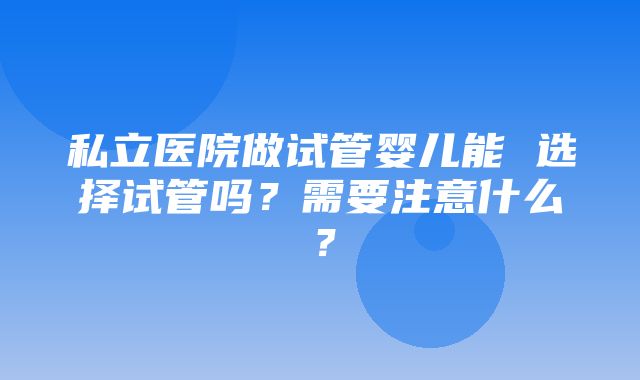 私立医院做试管婴儿能 选择试管吗？需要注意什么？