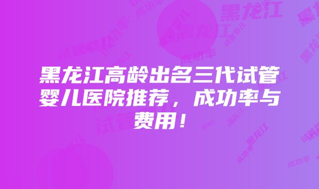 黑龙江高龄出名三代试管婴儿医院推荐，成功率与费用！