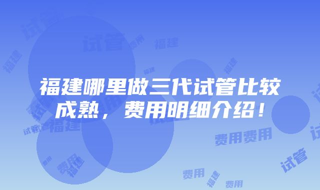 福建哪里做三代试管比较成熟，费用明细介绍！