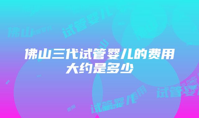 佛山三代试管婴儿的费用大约是多少