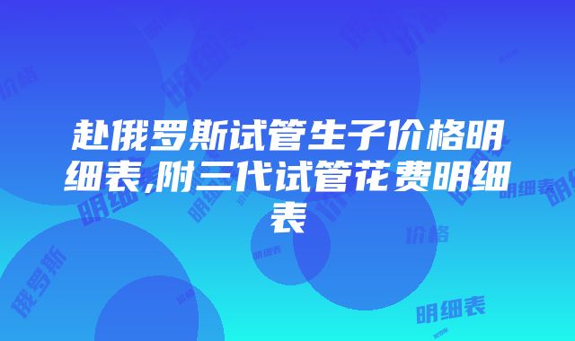 赴俄罗斯试管生子价格明细表,附三代试管花费明细表