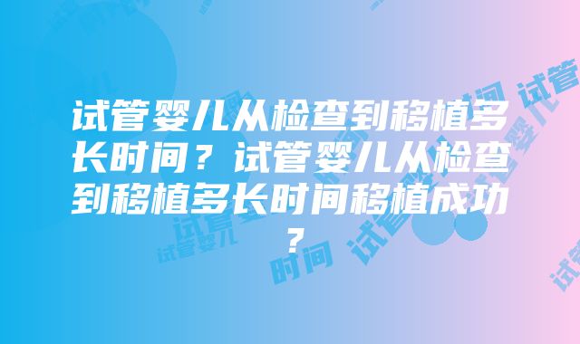 试管婴儿从检查到移植多长时间？试管婴儿从检查到移植多长时间移植成功？