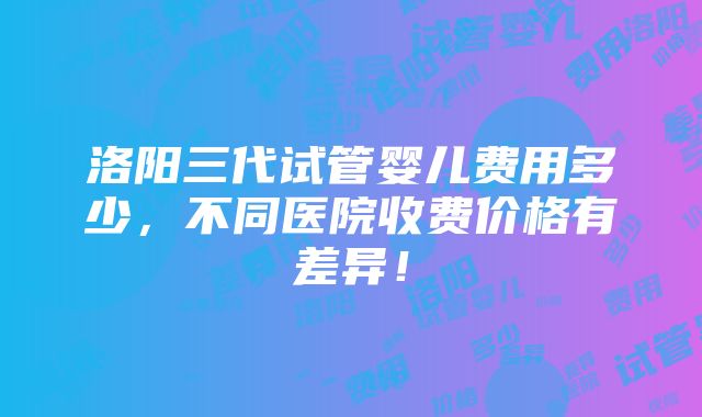 洛阳三代试管婴儿费用多少，不同医院收费价格有差异！