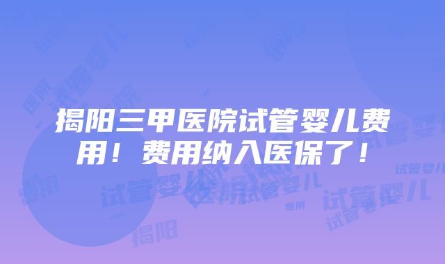 揭阳三甲医院试管婴儿费用！费用纳入医保了！