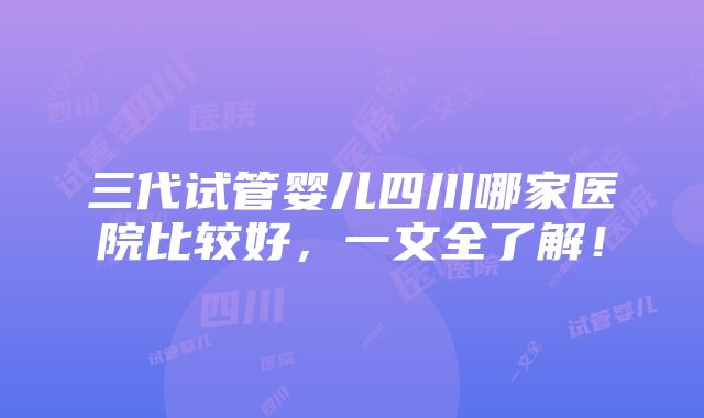 三代试管婴儿四川哪家医院比较好，一文全了解！