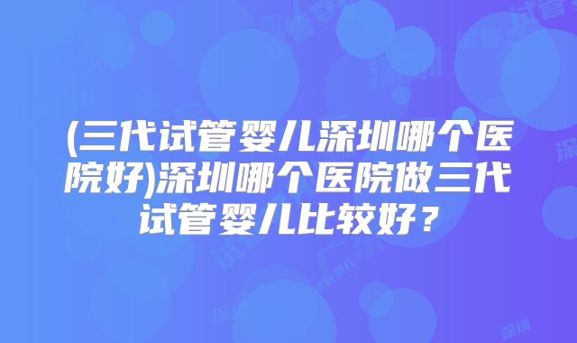 (三代试管婴儿深圳哪个医院好)深圳哪个医院做三代试管婴儿比较好？