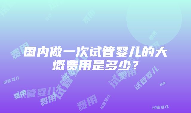 国内做一次试管婴儿的大概费用是多少？