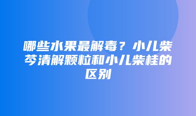 哪些水果最解毒？小儿柴芩清解颗粒和小儿柴桂的区别