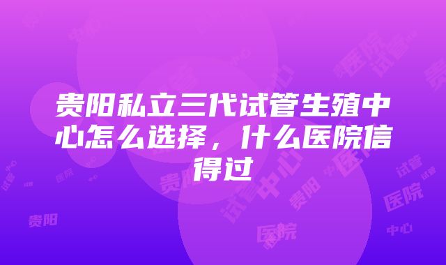 贵阳私立三代试管生殖中心怎么选择，什么医院信得过