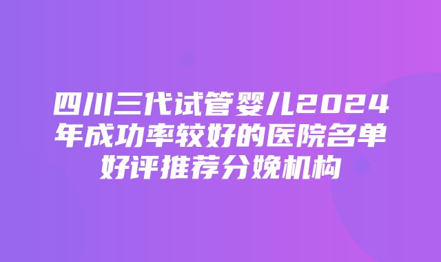 四川三代试管婴儿2024年成功率较好的医院名单好评推荐分娩机构