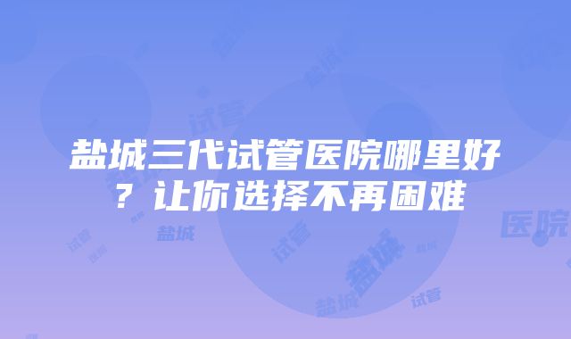 盐城三代试管医院哪里好？让你选择不再困难