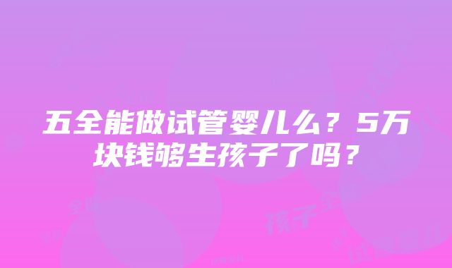 五全能做试管婴儿么？5万块钱够生孩子了吗？