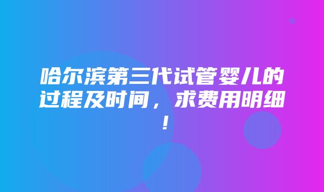 哈尔滨第三代试管婴儿的过程及时间，求费用明细！