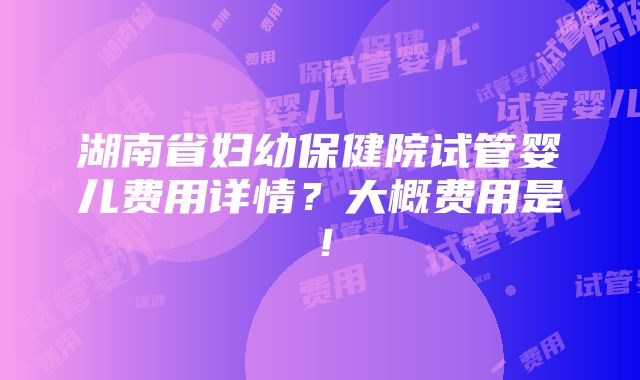 湖南省妇幼保健院试管婴儿费用详情？大概费用是！