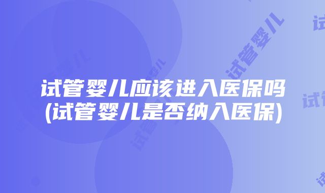 试管婴儿应该进入医保吗(试管婴儿是否纳入医保)