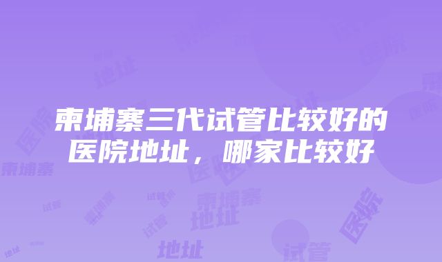 柬埔寨三代试管比较好的医院地址，哪家比较好